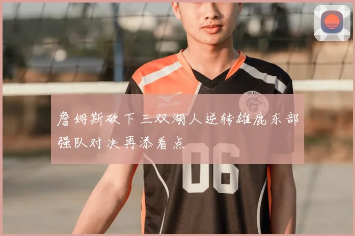 詹姆斯砍下三双湖人逆转雄鹿东部强队对决再添看点