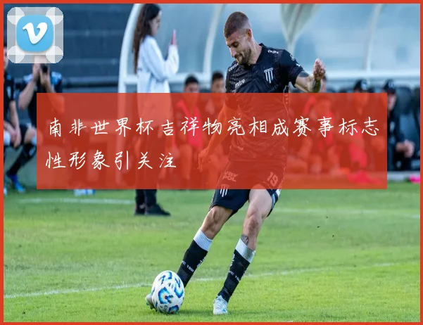 南非世界杯吉祥物亮相成赛事标志性形象引关注