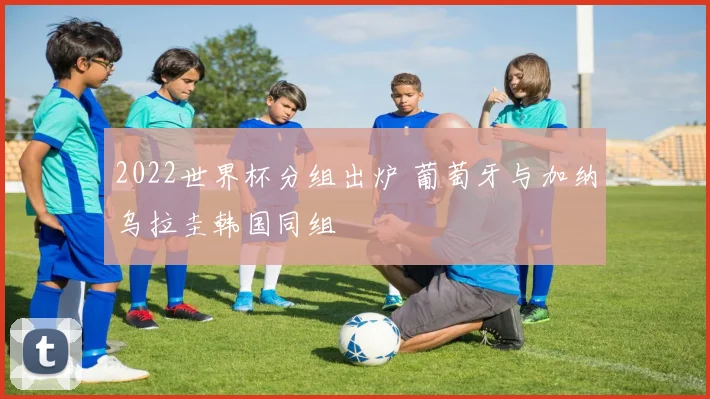 2022世界杯分组出炉 葡萄牙与加纳乌拉圭韩国同组
