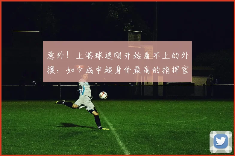 意外!上港球迷刚开始看不上的外援,如今成中超身价最高的指挥官