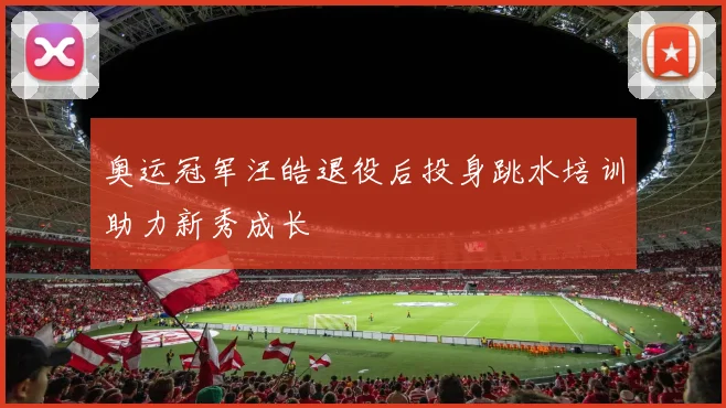 奥运冠军汪皓退役后投身跳水培训助力新秀成长