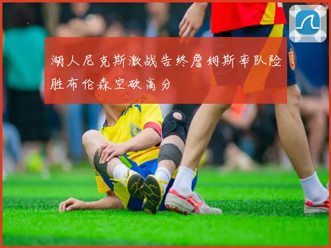 湖人尼克斯激战告终詹姆斯率队险胜布伦森空砍高分