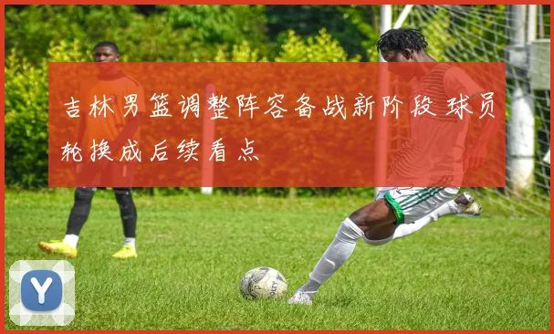 吉林男篮调整阵容备战新阶段 球员轮换成后续看点