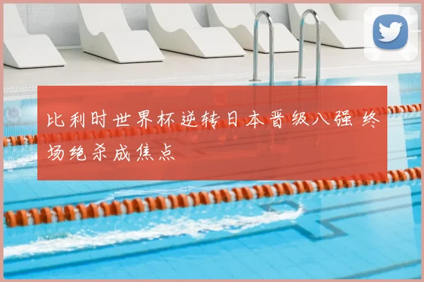 比利时世界杯逆转日本晋级八强 终场绝杀成焦点