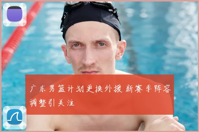 广东男篮计划更换外援 新赛季阵容调整引关注