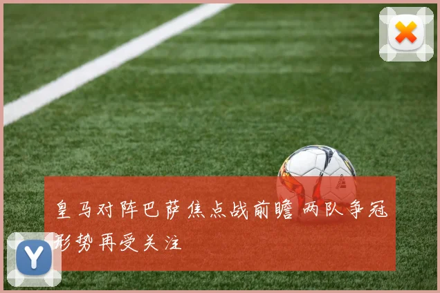 皇马对阵巴萨焦点战前瞻 两队争冠形势再受关注