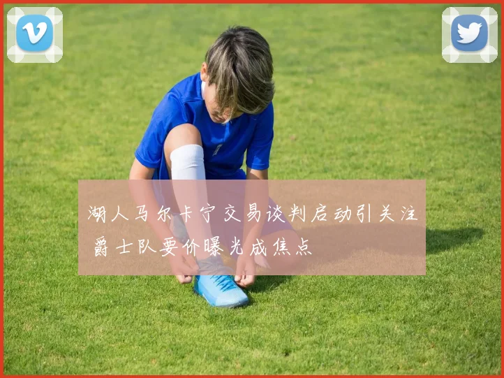 湖人马尔卡宁交易谈判启动引关注 爵士队要价曝光成焦点