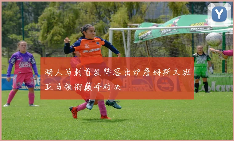 湖人马刺首发阵容出炉詹姆斯文班亚马领衔巅峰对决