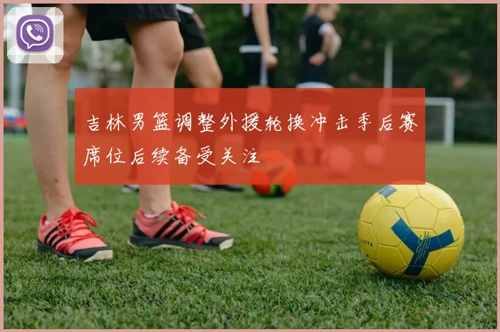 吉林男篮调整外援轮换冲击季后赛席位后续备受关注