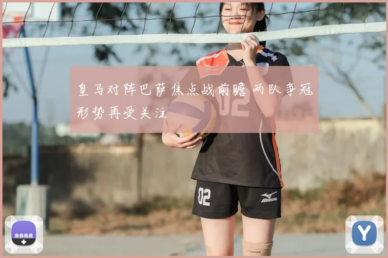 皇马对阵巴萨焦点战前瞻 两队争冠形势再受关注