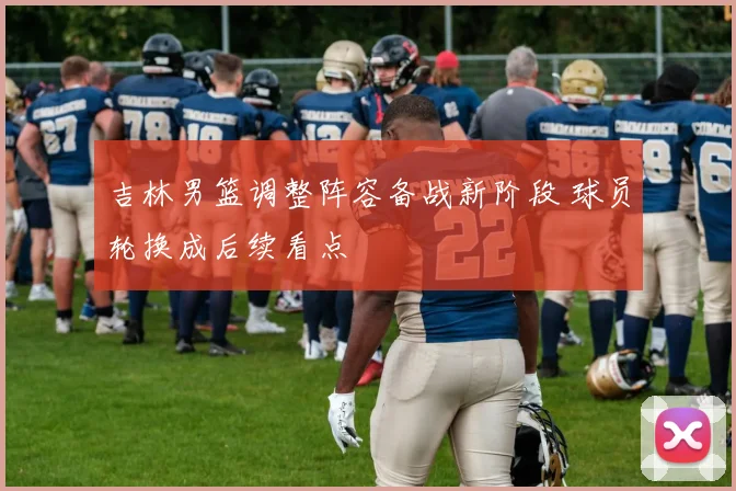 吉林男篮调整阵容备战新阶段 球员轮换成后续看点