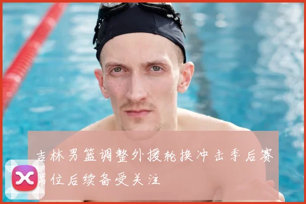 吉林男篮调整外援轮换冲击季后赛席位后续备受关注