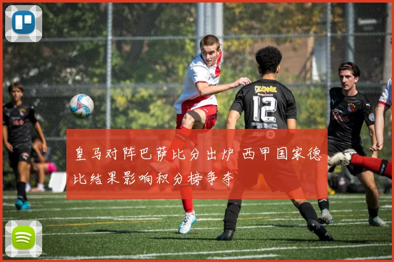 皇马对阵巴萨比分出炉 西甲国家德比结果影响积分榜争夺